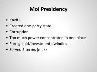 Moi Presidency
•   KANU
•   Created one-party state
•   Corruption
•   Too much power concentrated in one place
•   Foreign aid/investment dwindles
•   Served 5 terms (max)
 