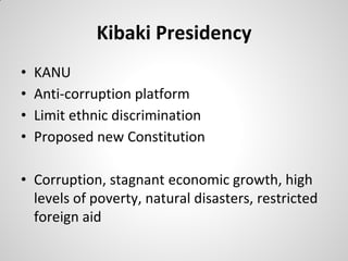 Kibaki Presidency
•   KANU
•   Anti-corruption platform
•   Limit ethnic discrimination
•   Proposed new Constitution

• Corruption, stagnant economic growth, high
  levels of poverty, natural disasters, restricted
  foreign aid
 