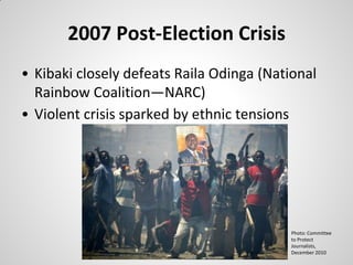 2007 Post-Election Crisis
• Kibaki closely defeats Raila Odinga (National
  Rainbow Coalition—NARC)
• Violent crisis sparked by ethnic tensions




                                          Photo: Committee
                                          to Protect
                                          Journalists,
                                          December 2010
 