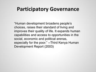 Participatory Governance

―Human development broadens people’s
choices, raises their standard of living and
improves their quality of life. It expands human
capabilities and access to opportunities in the
social, economic and political arenas,
especially for the poor.‖ --Third Kenya Human
Development Report (2003)
 