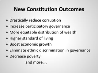 New Constitution Outcomes
•   Drastically reduce corruption
•   Increase participatory governance
•   More equitable distribution of wealth
•   Higher standard of living
•   Boost economic growth
•   Eliminate ethnic discrimination in governance
•   Decrease poverty
              and more….
 