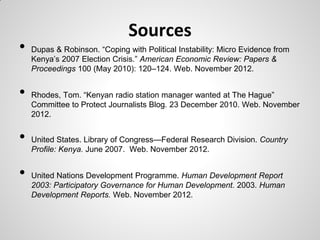 Sources
•   Dupas & Robinson. ―Coping with Political Instability: Micro Evidence from
    Kenya’s 2007 Election Crisis.‖ American Economic Review: Papers &
    Proceedings 100 (May 2010): 120–124. Web. November 2012.


•   Rhodes, Tom. ―Kenyan radio station manager wanted at The Hague‖
    Committee to Protect Journalists Blog. 23 December 2010. Web. November
    2012.


•   United States. Library of Congress—Federal Research Division. Country
    Profile: Kenya. June 2007. Web. November 2012.


•   United Nations Development Programme. Human Development Report
    2003: Participatory Governance for Human Development. 2003. Human
    Development Reports. Web. November 2012.
 