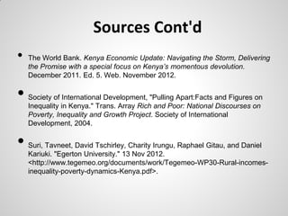 Sources Cont'd
•   The World Bank. Kenya Economic Update: Navigating the Storm, Delivering
    the Promise with a special focus on Kenya’s momentous devolution.
    December 2011. Ed. 5. Web. November 2012.


•   Society of International Development, "Pulling Apart:Facts and Figures on
    Inequality in Kenya." Trans. Array Rich and Poor: National Discourses on
    Poverty, Inequality and Growth Project. Society of International
    Development, 2004.


•   Suri, Tavneet, David Tschirley, Charity Irungu, Raphael Gitau, and Daniel
    Kariuki. "Egerton University." 13 Nov 2012.
    <http://www.tegemeo.org/documents/work/Tegemeo-WP30-Rural-incomes-
    inequality-poverty-dynamics-Kenya.pdf>.
 