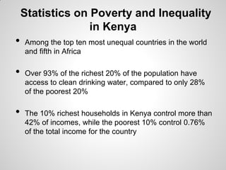 Statistics on Poverty and Inequality
                  in Kenya
•   Among the top ten most unequal countries in the world
    and fifth in Africa

•   Over 93% of the richest 20% of the population have
    access to clean drinking water, compared to only 28%
    of the poorest 20%

•   The 10% richest households in Kenya control more than
    42% of incomes, while the poorest 10% control 0.76%
    of the total income for the country
 