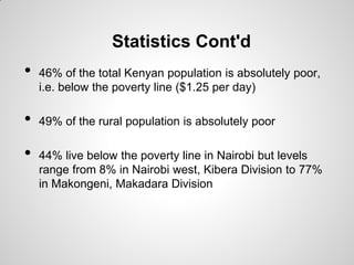 Statistics Cont'd
•   46% of the total Kenyan population is absolutely poor,
    i.e. below the poverty line ($1.25 per day)

•   49% of the rural population is absolutely poor

•   44% live below the poverty line in Nairobi but levels
    range from 8% in Nairobi west, Kibera Division to 77%
    in Makongeni, Makadara Division
 