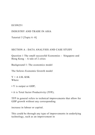 ECON251
INDUSTRY AND TRADE IN ASIA
Tutorial 3 [Topic 6 -8]
SECTION A : DATA ANALYSIS AND CASE STUDY
Question 1 The small successful Economies - Singapore and
Hong Kong – A tale of 2 cities
Background 1: The economics model
The Solows Economic Growth model
Y = A LSL KSK
Where
• Y is output or GDP;
• A is Total factor Productivity (TFP);
TFP in general refers to technical improvements that allow for
GDP growth without any corresponding
increase in labour or capital.
This could be through any type of improvements in underlying
technology, such as an improvement in
 
