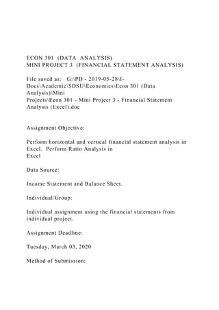 ECON 301 (DATA ANALYSIS)
MINI PROJECT 3 (FINANCIAL STATEMENT ANALYSIS)
File saved as: G:PD - 2019-05-28I-
DocsAcademicSDSUEconomicsEcon 301 (Data
Analysis)Mini
ProjectsEcon 301 - Mini Project 3 - Financial Statement
Analysis (Excel).doc
Assignment Objective:
Perform horizontal and vertical financial statement analysis in
Excel. Perform Ratio Analysis in
Excel
Data Source:
Income Statement and Balance Sheet.
Individual/Group:
Individual assignment using the financial statements from
individual project.
Assignment Deadline:
Tuesday, March 03, 2020
Method of Submission:
 