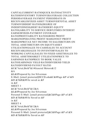 CAPITALCURRENT RATIOQUICK RATIOACTIVITY
RATIOSINVENTORY TURNOVERAVERAGE COLLECTION
PERIODAVERAGE PAYMENT PERIODDAYS IN
RECEIVABLESFIXED ASSET TURNOVERTOTAL ASSET
TURNOVERDEBT RATIOS(DEGREE OF
INDEBTEDNESS)DEBT RATIODEBT-EQUITY
RATIO(ABILITY TO SERVICE DEBT)TIMES INTEREST
EARNEDFIXED-PAYMENT COVERAGE
RATIOPROFITABILITY RATIOGROSS PROFIT
MARGINOPERATING PROFIT MARGINNET PROFIT
MARGINPRETAX NET INCOME TO SALESRETURN ON
TOTAL ASSETSRETURN ON EQUITYASSET
UTILIZATIONSALES TO CASHSALES TO ACCOUNT
RECEIVABLESSALES TO INVENTORYSALES TO
WORKING CAPITALSALES TO FIXED ASSETSSALES TO
TOTAL ASSETSMARKET UTILIZATIONPRICE TO
EARNINGS RATIOPRICE TO BOOK VALUE
RATIOEARNINGS YIELD RATIODIVIDEND YIELD
RATIODIVIDEND PAYOUT RATIO
&C&"Arial,Bold"&14General Motors&12
&A
&L&8Prepared by Joe Silverman
E-Mail: [email protected]DCCD.edu&C&8Page &P of &N
&D &T&R&8File saved as &F
in &Z
SHEET 3
&C&"Arial,Bold"&12&A
&L&8Prepared by Joe Silverman
Personal E-Mail: [email protected]&C&8Page &P of &N
&D &T&R&8File Saved as &F
in &Z
SHEET 4
&C&"Arial,Bold"&12&A
&L&8Prepared by Joe Silverman
Personal E-Mail: [email protected]&C&8Page &P of &N
&D &T&R&8File Saved as &F
 