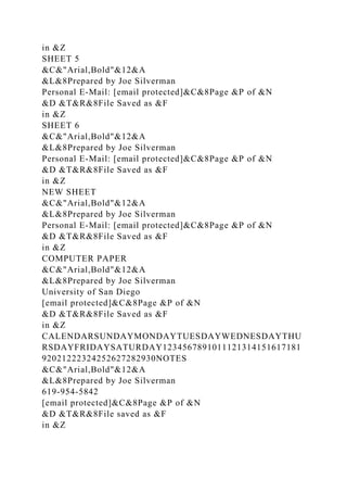 in &Z
SHEET 5
&C&"Arial,Bold"&12&A
&L&8Prepared by Joe Silverman
Personal E-Mail: [email protected]&C&8Page &P of &N
&D &T&R&8File Saved as &F
in &Z
SHEET 6
&C&"Arial,Bold"&12&A
&L&8Prepared by Joe Silverman
Personal E-Mail: [email protected]&C&8Page &P of &N
&D &T&R&8File Saved as &F
in &Z
NEW SHEET
&C&"Arial,Bold"&12&A
&L&8Prepared by Joe Silverman
Personal E-Mail: [email protected]&C&8Page &P of &N
&D &T&R&8File Saved as &F
in &Z
COMPUTER PAPER
&C&"Arial,Bold"&12&A
&L&8Prepared by Joe Silverman
University of San Diego
[email protected]&C&8Page &P of &N
&D &T&R&8File Saved as &F
in &Z
CALENDARSUNDAYMONDAYTUESDAYWEDNESDAYTHU
RSDAYFRIDAYSATURDAY1234567891011121314151617181
92021222324252627282930NOTES
&C&"Arial,Bold"&12&A
&L&8Prepared by Joe Silverman
619-954-5842
[email protected]&C&8Page &P of &N
&D &T&R&8File saved as &F
in &Z
 