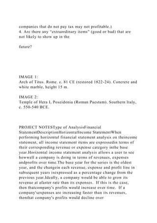 companies that do not pay tax may not profitable.)
4. Are there any “extraordinary items” (good or bad) that are
not likely to show up in the
future?
IMAGE 1:
Arch of Titus. Rome. c. 81 CE (restored 1822-24). Concrete and
white marble, height 15 m.
IMAGE 2:
Temple of Hera I, Poseidonia (Roman Paestum). Southern Italy,
c. 550-540 BCE.
PROJECT NOTESType of AnalysisFinancial
StatementDescriptionHorizontalIncome StatementWhen
performing horizontal financial statement analysis on theincome
statement, all income statement items are expressedin terms of
their corresponding revenue or expense category inthe base
year.Horizontal income statement analysis allows a user to see
howwell a company is doing in terms of revenues, expenses
andprofits over time.The base year for the series is the oldest
year, and the changein each revenue, expense and profit line in
subsequent years isexpressed as a percentage change from the
previous year.Ideally, a company would be able to grow its
revenue at afaster rate than its expenses. If this is the case,
then thatcompany's profits would increase over time. If a
company'sexpenses are increasing faster than its revenues,
thenthat company's profits would decline over
 