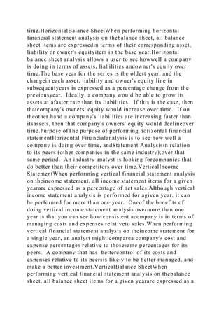 time.HorizontalBalance SheetWhen performing horizontal
financial statement analysis on thebalance sheet, all balance
sheet items are expressedin terms of their corresponding asset,
liability or owner's equityitem in the base year.Horizontal
balance sheet analysis allows a user to see howwell a company
is doing in terms of assets, liabilities andowner's equity over
time.The base year for the series is the oldest year, and the
changein each asset, liability and owner's equity line in
subsequentyears is expressed as a percentage change from the
previousyear. Ideally, a company would be able to grow its
assets at afaster rate than its liabilities. If this is the case, then
thatcompany's owners' equity would increase over time. If on
theother hand a company's liabilities are increasing faster than
itsassets, then that company's owners' equity would declineover
time.Purpose ofThe purpose of performing horizontal financial
statementHorizontal Financialanalysis is to see how well a
company is doing over time, andStatement Analysisin relation
to its peers (other companies in the same industry),over that
same period. An industry analyst is looking forcompanies that
do better than their competitors over time.VerticalIncome
StatementWhen performing vertical financial statement analysis
on theincome statement, all income statement items for a given
yearare expressed as a percentage of net sales.Although vertical
income statement analysis is performed for agiven year, it can
be performed for more than one year. Oneof the benefits of
doing vertical income statement analysis overmore than one
year is that you can see how consistent acompany is in terms of
managing costs and expenses relativeto sales.When performing
vertical financial statement analysis on theincome statement for
a single year, an analyst might comparea company's cost and
expense percentages relative to thosesame percentages for its
peers. A company that has bettercontrol of its costs and
expenses relative to its peersis likely to be better managed, and
make a better investment.VerticalBalance SheetWhen
performing vertical financial statement analysis on thebalance
sheet, all balance sheet items for a given yearare expressed as a
 