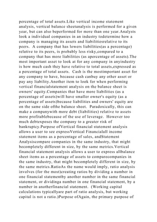 percentage of total assets.Like vertical income statement
analysis, vertical balance sheetanalysis is performed for a given
year, but can also beperformed for more than one year.Analysts
look a individual companies in an industry todetermine how a
company is managing its assets and liabilitiesrelative to its
peers. A company that has lowers liabilities(as a percentage)
relative to its peers, is probably less risky,compared to a
company that has more liabilities (as apercentage of assets).The
most important asset to look at for any company in anyindustry
is how much cash they have relative to total assets,expressed as
a percentage of total assets. Cash is the mostimportant asset for
any company to have, because cash canbuy any other asset or
pay any liability.Another item to look for when performing
vertical financialstatement analysis on the balance sheet is
owners' equity.Companies that have more liabilities (as a
percentage of assets)will have smaller owner's equity (as a
percentage of assets)because liabilities and owners' equity are
on the same side ofthe balance sheet. Paradoxically, this can
make a companywith more debt (liabilities) relative to assets
more profitablebecause of the use of leverage. However too
much debtexposes the company to a greater risk of
bankruptcy.Purpose ofVertical financial statement analysis
allows a user to see expressVertical Financialall income
statement items as a percentage of sales, andStatement
Analysiscompare companies in the same industry, that might
becompletely different in size, by the same metrics.Vertical
financial statement analysis allows a user to express allbalance
sheet items as a percentage of assets to comparecompanies in
the same industry, that might becompletely different in size, by
the same metrics.RatioAs the name would imply, ratio analysis
involves (for the most)creating ratios by dividing a number in
one financial statementby another number in the same financial
statement, or dividinga number in one financial statement, by a
number in anotherfinancial statement. (Working capital
calculations typicallyare part of ratio analysis, but working
capital is not a ratio.)Purpose ofAgain, the primary purpose of
 