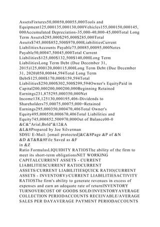 AssetsFixtures50,00050,00055,000Tools and
Equipment125,000135,000130,000Vehicles155,000150,000145,
000Accumulated Depreciation-35,000-40,000-45,000Total Long
Term Assets$295,000$295,000$285,000Total
Assets$745,000$852,500$970,000LiabilitiesCurrent
LiabilitiesAccounts Payable75,00085,00095,000Notes
Payable50,00047,50045,000Total Current
Liabilities$125,000$132,500$140,000Long Term
LiabilitiesLong Term Debt (Due December 31,
2015)125,000120,000115,000Long Term Debt (Due December
31, 2020)050,00044,594Total Long Term
Debt$125,000$170,000$159,594Total
Liabilities$250,000$302,500$299,594Owner's EquityPaid in
Capital200,000200,000200,000Beginning Retained
Earnings231,875295,000350,000Net
Income138,125130,000195,406-Dividends to
Shareholders75,00075,00075,000=Retained
Earnings295,000350,000470,406Total Owner's
Equity495,000550,000670,406Total Liabilities and
Equity745,000852,500970,000Out of Balance00-0
&C&"Arial,Bold"&12&A
&L&8Prepared by Joe Silverman
SDSU E-Mail: [email protected]&C&8Page &P of &N
&D &T&R&8File Saved as &F
in &Z
Ratio FormulasLIQUIDITY RATIOSThe ability of the firm to
meet its short-term obligationsNET WORKING
CAPITALCURRENT ASSETS - CURRENT
LIABILITIESCURRENT RATIOCURRENT
ASSETS/CURRENT LIABILITIESQUICK RATIO(CURRENT
ASSETS - INVENTORY)/CURRENT LIABILITIESACTIVITY
RATIOSThe firm's ability to generate revenues in excess of
expenses and earn an adequate rate of returnINVENTORY
TURNOVERCOST OF GOODS SOLD/INVENTORYAVERAGE
COLLECTION PERIODACCOUNTS RECEIVABLE/AVERAGE
SALES PER DAYAVERAGE PAYMENT PERIODACCOUNTS
 