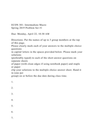 ECON 301: Intermediate Macro
Spring 2019 Problem Set #1
Due: Monday, April 22, 10:30 AM
Directions: Put the names of up to 3 group members at the top
of this page.
Please clearly mark each of your answers to the multiple choice
questions
in capital letters in the spaces provided below. Please mark your
solutions
(preferably typed) to each of the short answer questions on
separate sheets
of paper (with clean edges if using notebook paper) and staple
or paper
clip your solutions to the multiple choice answer sheet. Hand it
in (one per
group) on or before the due date during class time.
1.
2.
3.
4.
5.
6.
7.
 