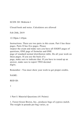 ECON 301 Midterm I
Closed book and notes. Calculators are allowed
Feb 28th, 2019
12:30pm-1:45pm
Instructions: There are two parts in this exam. Part I has three
pages. Parts II has five pages. Please
inspect the exam and make sure you have all EIGHT pages of
questions, ONE page of formulas and ONE
page of standard normal distribution table. Do all your work on
these pages. If you use the back of a
page, make sure to indicate that. If you have to round up an
answer, make sure to report TWO decimal
digits.
Remember : You must show your work to get proper credits.
NAME:
RED ID:
1
1 Part I: Material Questions (41 Points)
1. Forest Green Brown, Inc., produces bags of cypress mulch.
The weight in pounds per bag varies, as
 