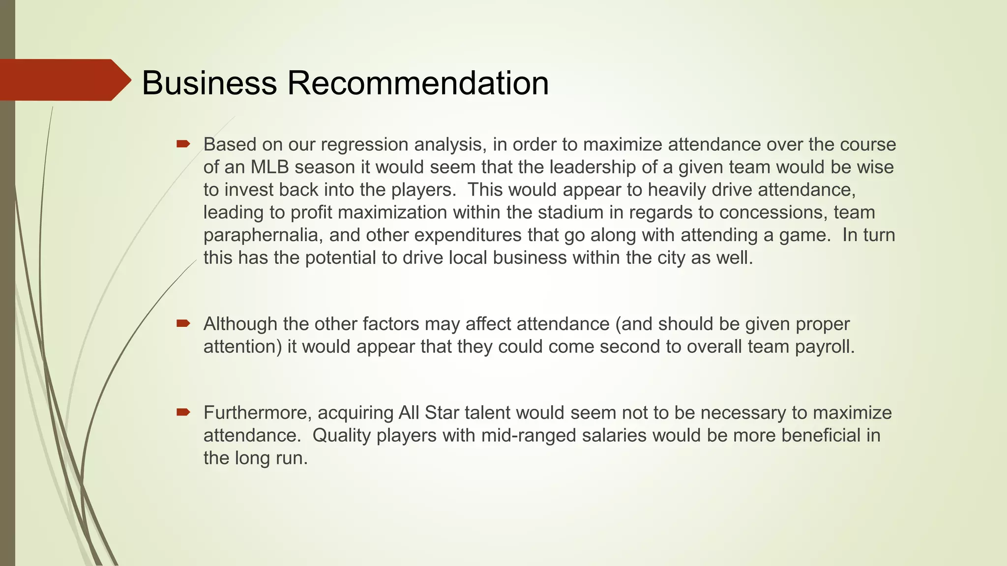 Business Recommendation
 Based on our regression analysis, in order to maximize attendance over the course
of an MLB season it would seem that the leadership of a given team would be wise
to invest back into the players. This would appear to heavily drive attendance,
leading to profit maximization within the stadium in regards to concessions, team
paraphernalia, and other expenditures that go along with attending a game. In turn
this has the potential to drive local business within the city as well.
 Although the other factors may affect attendance (and should be given proper
attention) it would appear that they could come second to overall team payroll.
 Furthermore, acquiring All Star talent would seem not to be necessary to maximize
attendance. Quality players with mid-ranged salaries would be more beneficial in
the long run.
 