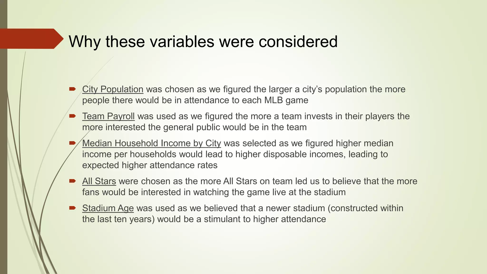  City Population was chosen as we figured the larger a city’s population the more
people there would be in attendance to each MLB game
 Team Payroll was used as we figured the more a team invests in their players the
more interested the general public would be in the team
 Median Household Income by City was selected as we figured higher median
income per households would lead to higher disposable incomes, leading to
expected higher attendance rates
 All Stars were chosen as the more All Stars on team led us to believe that the more
fans would be interested in watching the game live at the stadium
 Stadium Age was used as we believed that a newer stadium (constructed within
the last ten years) would be a stimulant to higher attendance
Why these variables were considered
 