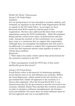 ECON 301 Week 5 Discussions
Group 2 US Trade Policy
Summary
For our group project we have decided to research, analyze, and
formulate an argument on the World Trade Organization (WTO)
in regards to the US Trade Policy. In our paper we have
discussed what WTO stands for and the goal of this
organization. We have also addressed the latest form of trade
negotiations among the WTO membership – Doha Development
Round and the controversial topics of protectionism and free
trade. Among the research we have performed, we as a group
have come to a conclusion that we support this organization.
Although there are incomplete developments that still need to
be addressed, we continue to support this organization because
of the fact that numerous nations come together in order to
reform these conflicts.
Questions:
1. What makes free trade a better option than protectionism for
the economic situation in the US?
2. What consequences would the WTO face if they acted
unethically given their power?
Group 3 US Fiscal Policy
Fiscal Policy refers to the practice of monitoring spending
levels and tax rates to try and influence our economy. Before
the Great Depression, which started in the late twenties, our
government had a hands off approach to the economy or a
laissez-faire approach. After the Second World War it was
deemed necessary for the government to become involved in our
economy. (Heakal, Reem) They decided this would be necessary
in order to attempt to influence unemployment, the business
cycle and inflation. Of course there are many different ideas on
the best approach and way to accomplish this.
 