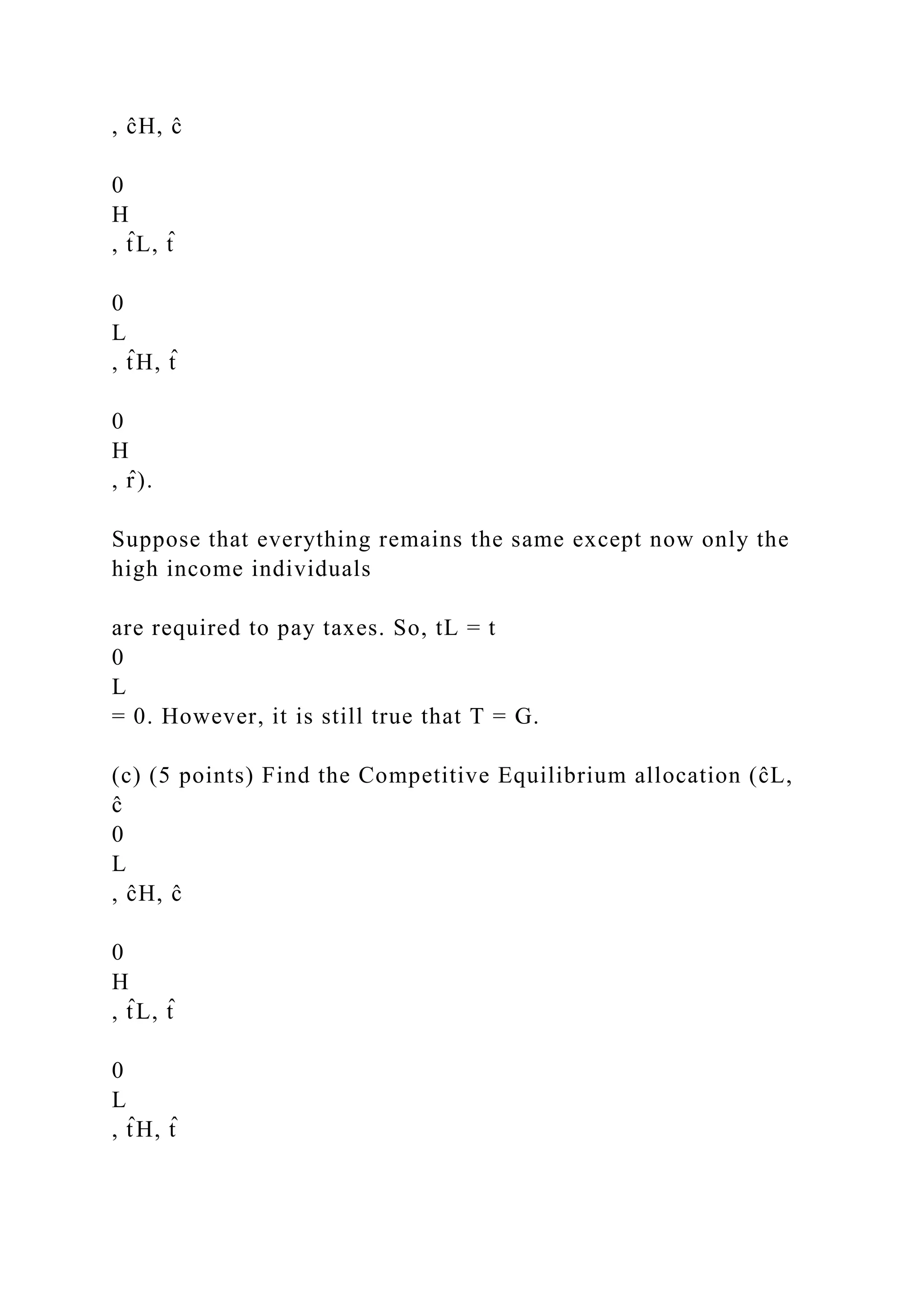 , ĉH, ĉ
0
H
, t̂ L, t̂
0
L
, t̂ H, t̂
0
H
, r̂ ).
Suppose that everything remains the same except now only the
high income individuals
are required to pay taxes. So, tL = t
0
L
= 0. However, it is still true that T = G.
(c) (5 points) Find the Competitive Equilibrium allocation (ĉL,
ĉ
0
L
, ĉH, ĉ
0
H
, t̂ L, t̂
0
L
, t̂ H, t̂
 
