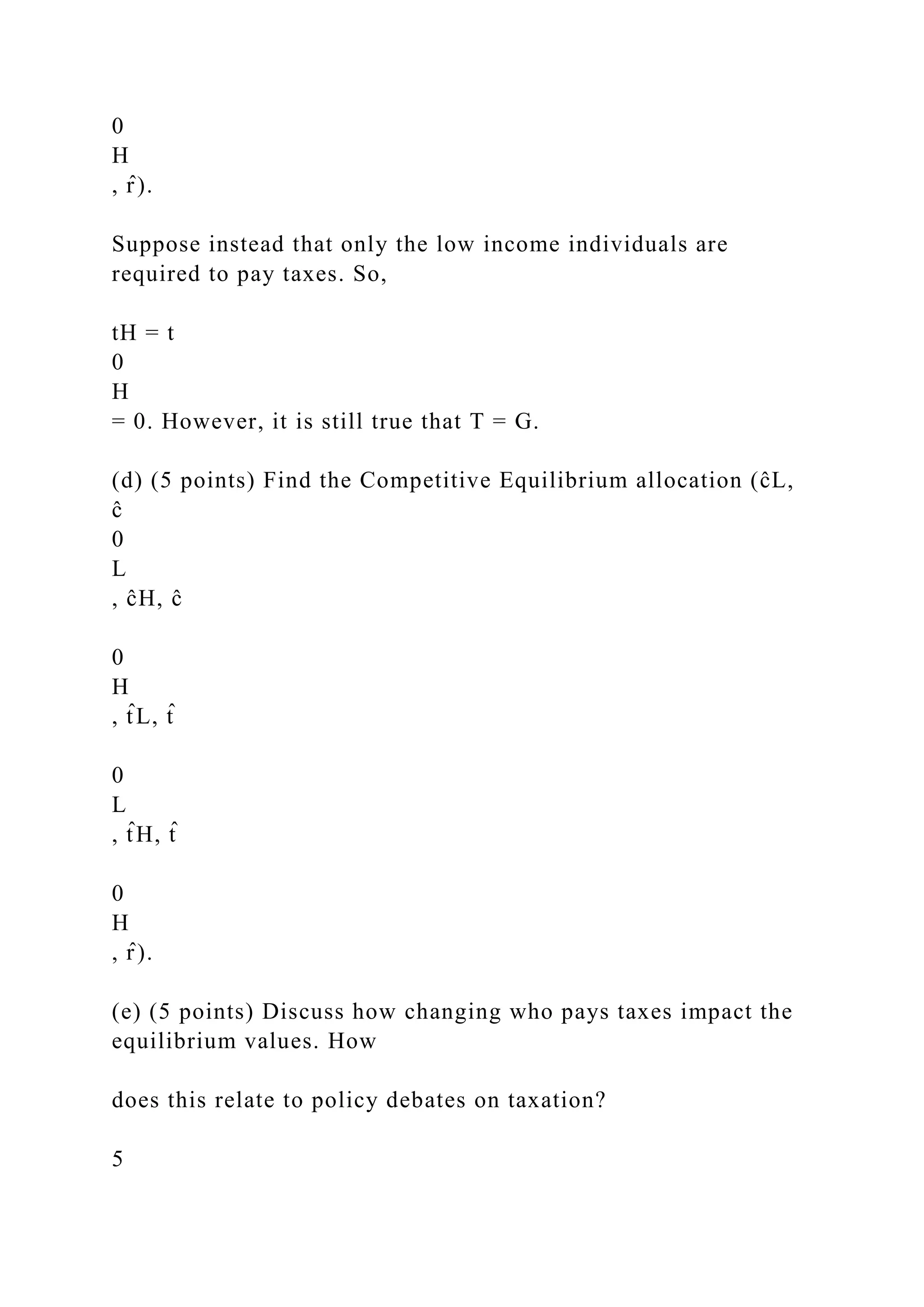 0
H
, r̂ ).
Suppose instead that only the low income individuals are
required to pay taxes. So,
tH = t
0
H
= 0. However, it is still true that T = G.
(d) (5 points) Find the Competitive Equilibrium allocation (ĉL,
ĉ
0
L
, ĉH, ĉ
0
H
, t̂ L, t̂
0
L
, t̂ H, t̂
0
H
, r̂ ).
(e) (5 points) Discuss how changing who pays taxes impact the
equilibrium values. How
does this relate to policy debates on taxation?
5
 