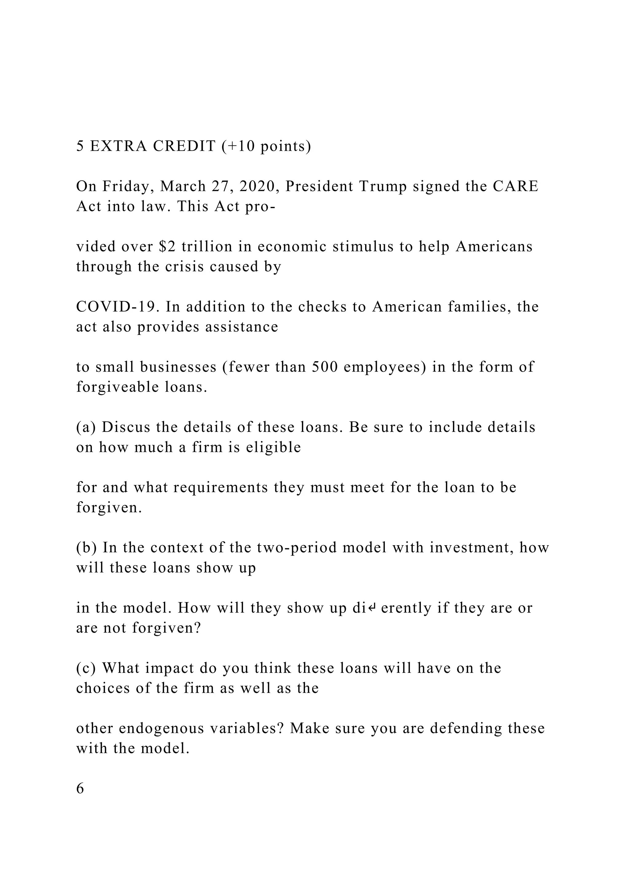 5 EXTRA CREDIT (+10 points)
On Friday, March 27, 2020, President Trump signed the CARE
Act into law. This Act pro-
vided over $2 trillion in economic stimulus to help Americans
through the crisis caused by
COVID-19. In addition to the checks to American families, the
act also provides assistance
to small businesses (fewer than 500 employees) in the form of
forgiveable loans.
(a) Discus the details of these loans. Be sure to include details
on how much a firm is eligible
for and what requirements they must meet for the loan to be
forgiven.
(b) In the context of the two-period model with investment, how
will these loans show up
in the model. How will they show up di↵ erently if they are or
are not forgiven?
(c) What impact do you think these loans will have on the
choices of the firm as well as the
other endogenous variables? Make sure you are defending these
with the model.
6
 