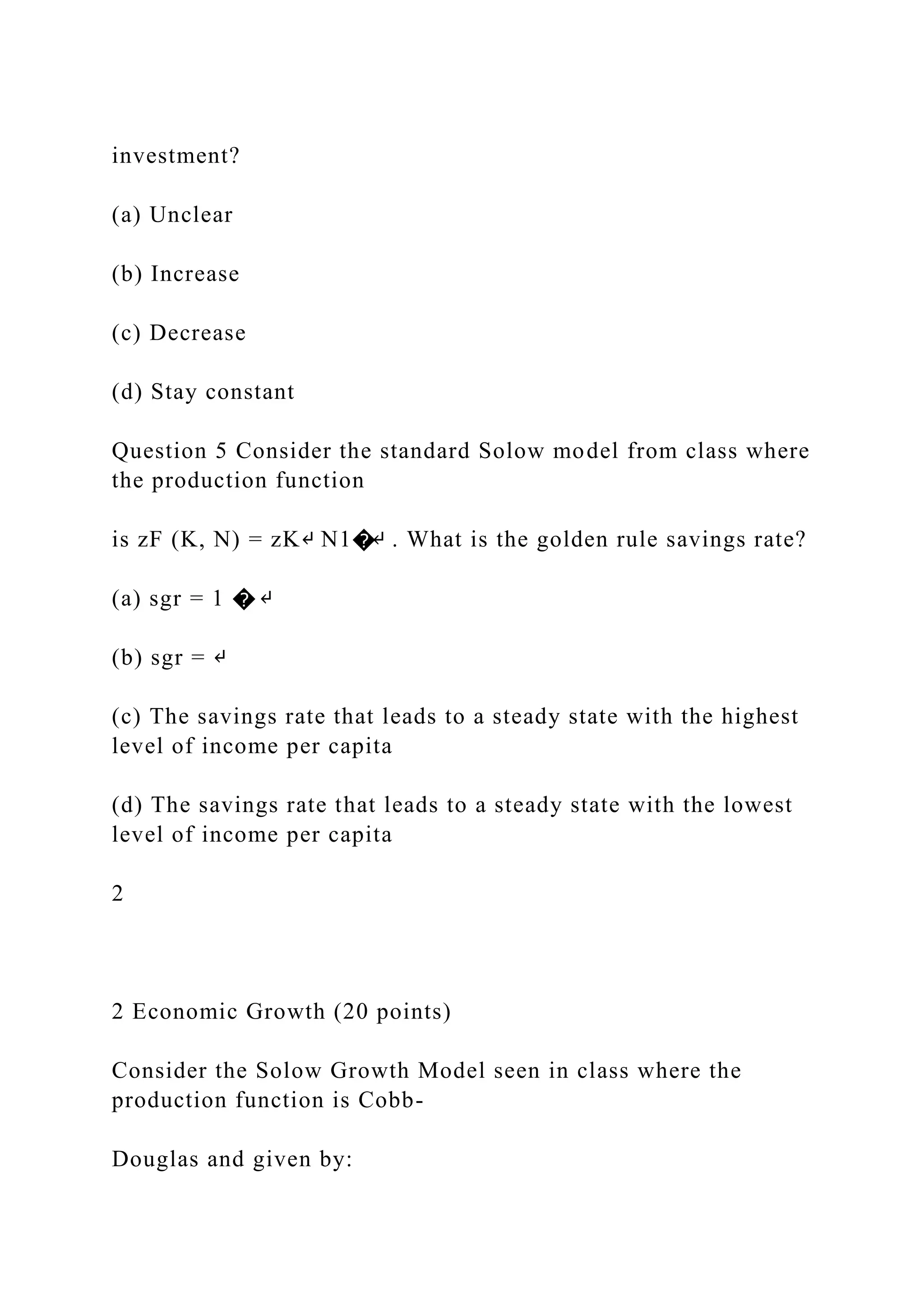 investment?
(a) Unclear
(b) Increase
(c) Decrease
(d) Stay constant
Question 5 Consider the standard Solow model from class where
the production function
is zF (K, N) = zK↵ N1�↵ . What is the golden rule savings rate?
(a) sgr = 1 � ↵
(b) sgr = ↵
(c) The savings rate that leads to a steady state with the highest
level of income per capita
(d) The savings rate that leads to a steady state with the lowest
level of income per capita
2
2 Economic Growth (20 points)
Consider the Solow Growth Model seen in class where the
production function is Cobb-
Douglas and given by:
 