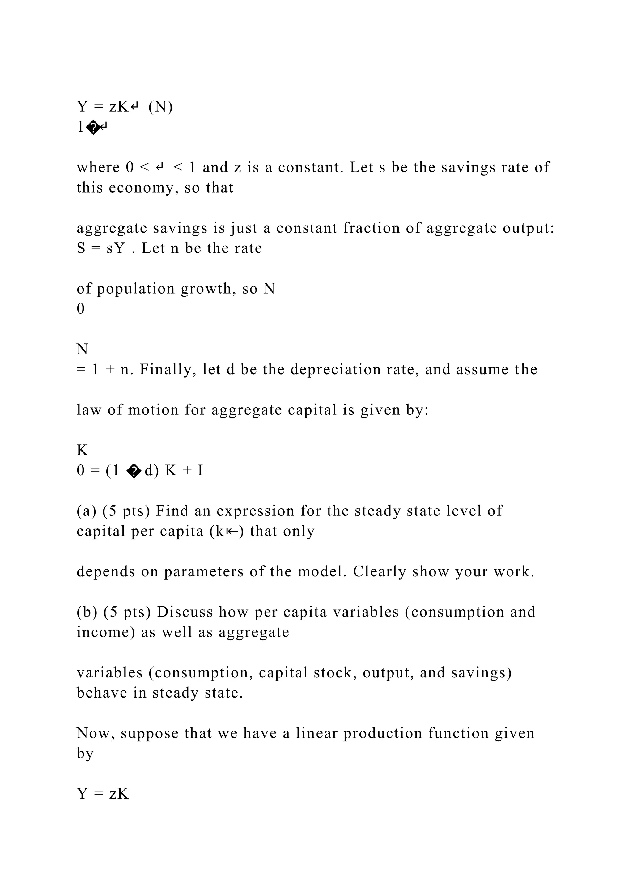 Y = zK↵ (N)
1�↵
where 0 < ↵ < 1 and z is a constant. Let s be the savings rate of
this economy, so that
aggregate savings is just a constant fraction of aggregate output:
S = sY . Let n be the rate
of population growth, so N
0
N
= 1 + n. Finally, let d be the depreciation rate, and assume the
law of motion for aggregate capital is given by:
K
0 = (1 � d) K + I
(a) (5 pts) Find an expression for the steady state level of
capital per capita (k⇤) that only
depends on parameters of the model. Clearly show your work.
(b) (5 pts) Discuss how per capita variables (consumption and
income) as well as aggregate
variables (consumption, capital stock, output, and savings)
behave in steady state.
Now, suppose that we have a linear production function given
by
Y = zK
 