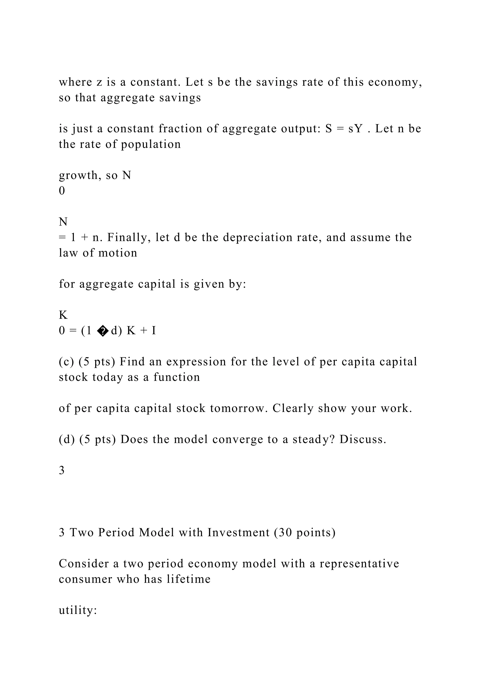 where z is a constant. Let s be the savings rate of this economy,
so that aggregate savings
is just a constant fraction of aggregate output: S = sY . Let n be
the rate of population
growth, so N
0
N
= 1 + n. Finally, let d be the depreciation rate, and assume the
law of motion
for aggregate capital is given by:
K
0 = (1 � d) K + I
(c) (5 pts) Find an expression for the level of per capita capital
stock today as a function
of per capita capital stock tomorrow. Clearly show your work.
(d) (5 pts) Does the model converge to a steady? Discuss.
3
3 Two Period Model with Investment (30 points)
Consider a two period economy model with a representative
consumer who has lifetime
utility:
 