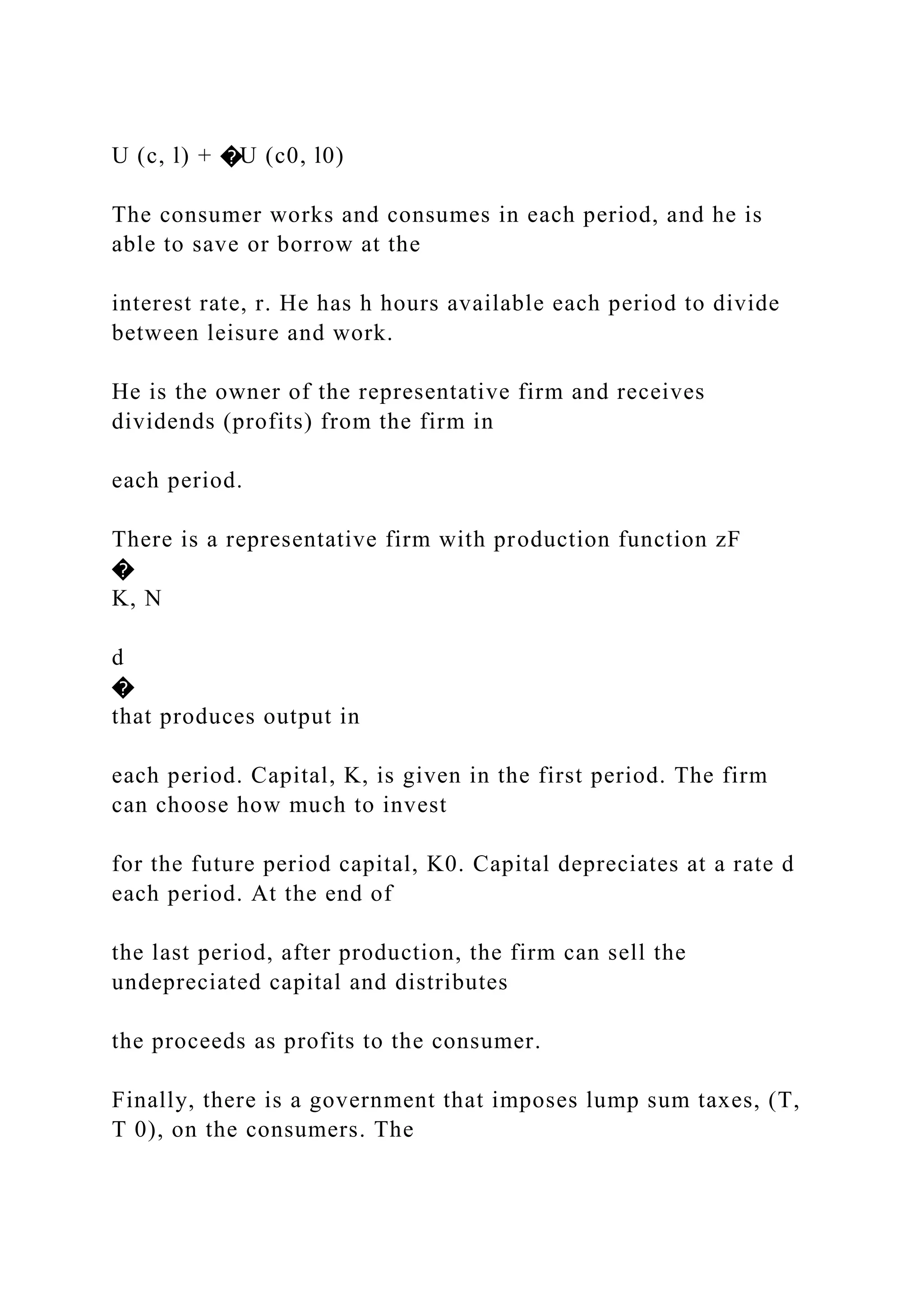 U (c, l) + �U (c0, l0)
The consumer works and consumes in each period, and he is
able to save or borrow at the
interest rate, r. He has h hours available each period to divide
between leisure and work.
He is the owner of the representative firm and receives
dividends (profits) from the firm in
each period.
There is a representative firm with production function zF
�
K, N
d
�
that produces output in
each period. Capital, K, is given in the first period. The firm
can choose how much to invest
for the future period capital, K0. Capital depreciates at a rate d
each period. At the end of
the last period, after production, the firm can sell the
undepreciated capital and distributes
the proceeds as profits to the consumer.
Finally, there is a government that imposes lump sum taxes, (T,
T 0), on the consumers. The
 