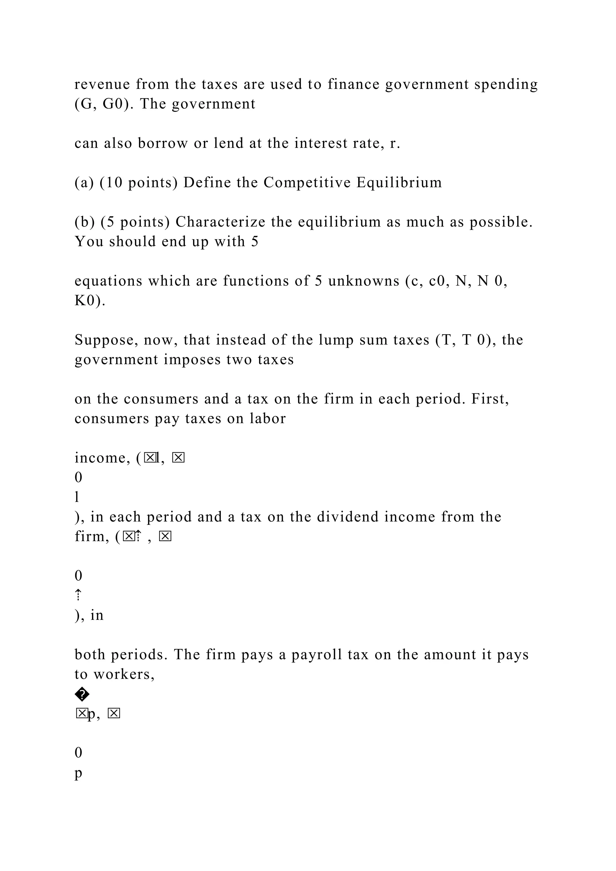 revenue from the taxes are used to finance government spending
(G, G0). The government
can also borrow or lend at the interest rate, r.
(a) (10 points) Define the Competitive Equilibrium
(b) (5 points) Characterize the equilibrium as much as possible.
You should end up with 5
equations which are functions of 5 unknowns (c, c0, N, N 0,
K0).
Suppose, now, that instead of the lump sum taxes (T, T 0), the
government imposes two taxes
on the consumers and a tax on the firm in each period. First,
consumers pay taxes on labor
income, (⌧l, ⌧
0
l
), in each period and a tax on the dividend income from the
firm, (⌧⇡ , ⌧
0
⇡
), in
both periods. The firm pays a payroll tax on the amount it pays
to workers,
�
⌧p, ⌧
0
p
 