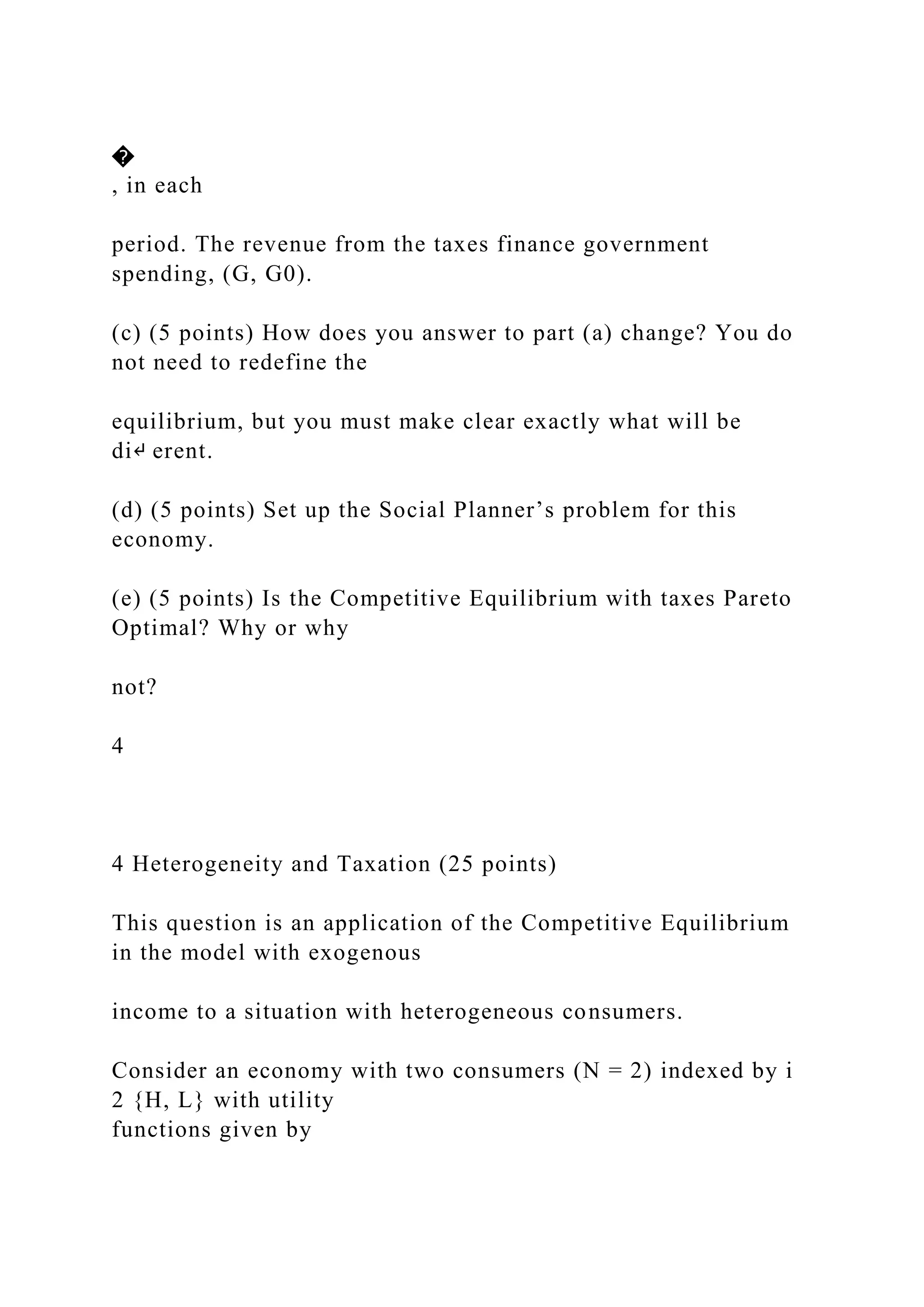 �
, in each
period. The revenue from the taxes finance government
spending, (G, G0).
(c) (5 points) How does you answer to part (a) change? You do
not need to redefine the
equilibrium, but you must make clear exactly what will be
di↵ erent.
(d) (5 points) Set up the Social Planner’s problem for this
economy.
(e) (5 points) Is the Competitive Equilibrium with taxes Pareto
Optimal? Why or why
not?
4
4 Heterogeneity and Taxation (25 points)
This question is an application of the Competitive Equilibrium
in the model with exogenous
income to a situation with heterogeneous consumers.
Consider an economy with two consumers (N = 2) indexed by i
2 {H, L} with utility
functions given by
 
