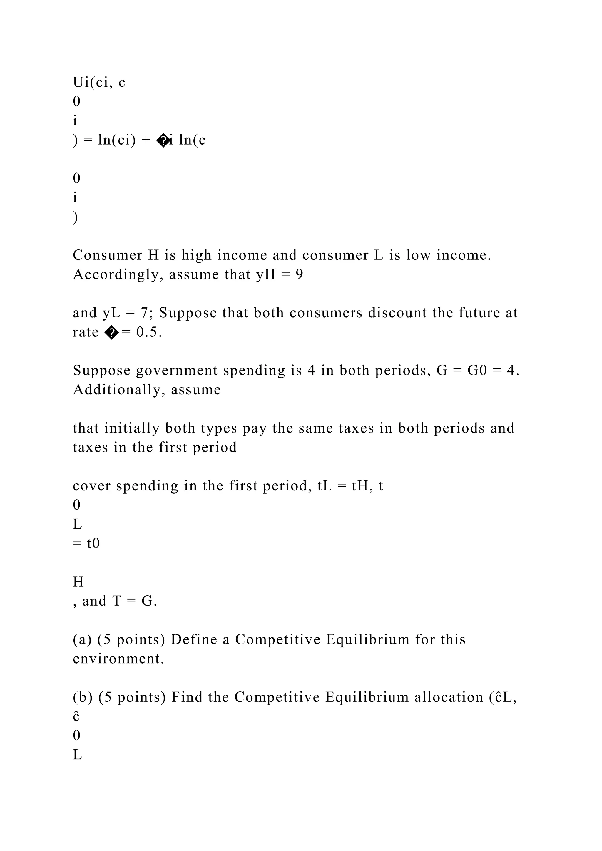 Ui(ci, c
0
i
) = ln(ci) + �i ln(c
0
i
)
Consumer H is high income and consumer L is low income.
Accordingly, assume that yH = 9
and yL = 7; Suppose that both consumers discount the future at
rate � = 0.5.
Suppose government spending is 4 in both periods, G = G0 = 4.
Additionally, assume
that initially both types pay the same taxes in both periods and
taxes in the first period
cover spending in the first period, tL = tH, t
0
L
= t0
H
, and T = G.
(a) (5 points) Define a Competitive Equilibrium for this
environment.
(b) (5 points) Find the Competitive Equilibrium allocation (ĉL,
ĉ
0
L
 