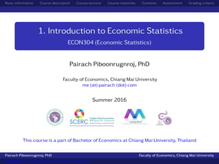 Basic information Course description Course lecturer Course materials Contents Assessment Grading criteria
1. Introduction to Economic Statistics
ECON304 (Economic Statistics)
Pairach Piboonrugnroj, PhD
Faculty of Economics, Chiang Mai University
me (at) pairach (dot) com
Summer 2016
This course is a part of Bachelor of Economics at Chiang Mai University, Thailand
Pairach Piboonrugnroj, PhD Faculty of Economics, Chiang Mai University
ECON304 - 01. Introduction to Economic Statistics
 