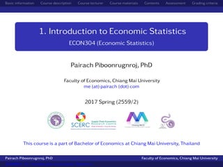 Basic information Course description Course lecturer Course materials Contents Assessment Grading criteria
1. Introduction to Economic Statistics
ECON304 (Economic Statistics)
Pairach Piboonrugnroj, PhD
Faculty of Economics, Chiang Mai University
me (at) pairach (dot) com
2017 Spring (2559/2)
This course is a part of Bachelor of Economics at Chiang Mai University, Thailand
Pairach Piboonrugnroj, PhD Faculty of Economics, Chiang Mai University
ECON304 - 01. Introduction to Economic Statistics
 