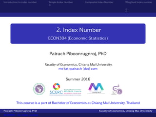 2. Index Number
ECON304 (Economic Statistics)
Pairach Piboonrugnroj, PhD
Faculty of Economics, Chiang Mai University
me (at) pairach (dot) com
Semester 1 2016
This course is a part of Bachelor of Economics at Chiang Mai University, Thailand
Pairach Piboonrugnroj, PhD (CMU) ECON304 - 02. Index number Semester 1 2016 1 / 19
 