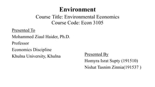 Environment
Course Title: Environmental Economics
Course Code: Econ 3105
Presented To
Mohammed Ziaul Haider, Ph.D.
Professor
Economics Discipline
Khulna University, Khulna Presented By
Homyra Israt Supty (191510)
Nishat Tasnim Zinnia(191537 )
 