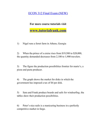 ECON 312 Final Exam (NEW)
For more course tutorials visit
www.tutorialrank.com
1) Nigel runs a ferret farm in Athens, Georgia
2) When tha prince of a cruise rises from $19,500 to $20,000,
the quantity demanded decreases from 2,100 to 1,900 travelers.
3) The figure the production possibilities frontier for mario’s, a
pizza and pasta producer.
4) The graph shows the market for disks in which the
government has imposed a tax of $4 per disk.
5) Sara and Frank produce boards and sails for windsurfing .tha
tables show their production possibilities.
6) Peter’s nice nails is a manicuring business in a perfectly
competitive market in fargo.
 