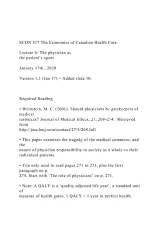 ECON 317 The Economics of Canadian Health Care
Lecture 6: The physician as
the patient’s agent
January 17th , 2020
Version 1.1 (Jan 17) – Added slide 10.
Required Reading
• Weinstein, M. C. (2001). Should physicians be gatekeepers of
medical
resources? Journal of Medical Ethics, 27, 268-274. Retrieved
from
http://jme.bmj.com/content/27/4/268.full
• This paper examines the tragedy of the medical commons, and
the
nature of physician responsibility to society as a whole vs their
individual patients.
• You only need to read pages 271 to 273, plus the first
paragraph on p.
274. Start with ‘The role of physicians’ on p. 271.
• Note: A QALY is a ‘quality adjusted life year’, a standard unit
of
measure of health gains. 1 QALY = 1 year in perfect health.
 