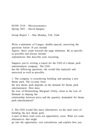 ECON 3310 – Microeconomics
Spring 2021 – David Quigley
Group Report 1 – Due Monday, Feb. 22nd
Write a minimum of 4 pages, double-spaced, answering the
questions below. If you include
figures, those count towards the page minimum. Be as specific
as possible and always include
explanations that describe your reasoning.
Suppose you’re writing a report for the CEO of a theme park
entertainment company. The CEO
has the following questions she would like analyzed and
answered as well as possible.
1. The company is considering building and opening a new
theme park. The revenue from
the new theme park depends on the demand for theme park
entertainment. How does
the Law of Diminishing Marginal Utility relate to the Law of
Demand in shaping the
relationship between price and the quantity demanded for theme
park entertainment?
2. The CEO would like more information on the total costs of
building the new theme park.
A part of those total costs are opportunity costs. What are some
alternatives that might
go into the opportunity cost calculations and explain how you
 