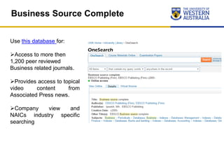Business Source Complete
Use this database for:
Access to more then
1,200 peer reviewed
Business related journals.
Provides access to topical
video content from
Associated Press news.
Company view and
NAICs industry specific
searching
 