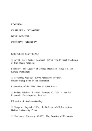 ECON3501
CARIBBEAN ECONOMIC
DEVELOPMENT
CREATIVE INDUSTRY
RESOURCE MATERIALS
of Caribbean Political
Economy: The Legacy of George Beckford. Kingston. Ian
Randle Publishers
Underdevelopment in the Plantation
Economies of the Third World. UWI Press.
Economic Development. Pearson
Education & Addison-Wesley
(2004). In Defence of Globalization,
Oxford University Press
 
