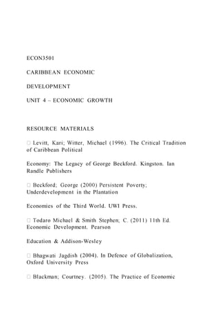 ECON3501
CARIBBEAN ECONOMIC
DEVELOPMENT
UNIT 4 – ECONOMIC GROWTH
RESOURCE MATERIALS
of Caribbean Political
Economy: The Legacy of George Beckford. Kingston. Ian
Randle Publishers
Underdevelopment in the Plantation
Economies of the Third World. UWI Press.
Economic Development. Pearson
Education & Addison-Wesley
sh (2004). In Defence of Globalization,
Oxford University Press
 