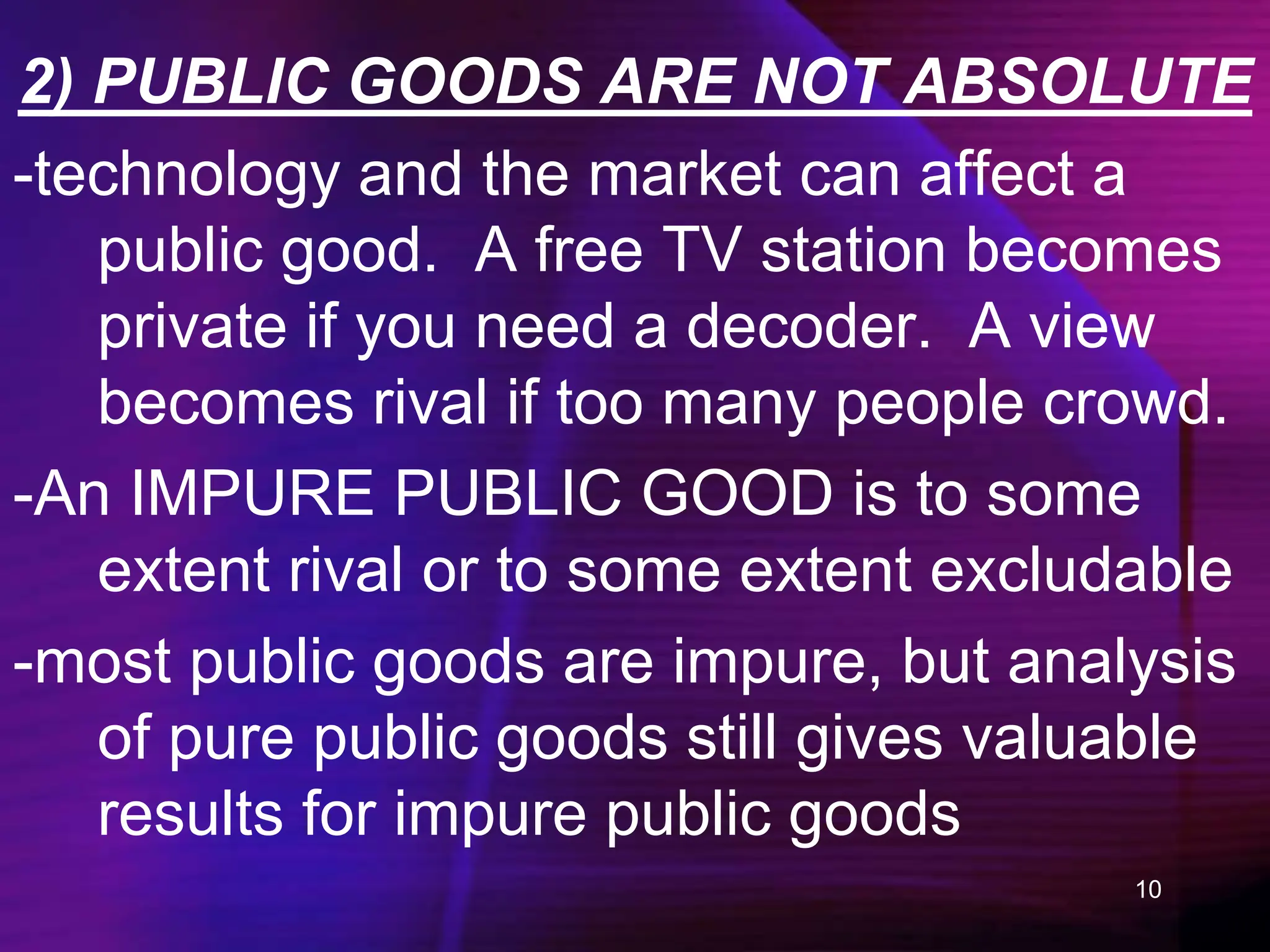 10
2) PUBLIC GOODS ARE NOT ABSOLUTE
-technology and the market can affect a
public good. A free TV station becomes
private if you need a decoder. A view
becomes rival if too many people crowd.
-An IMPURE PUBLIC GOOD is to some
extent rival or to some extent excludable
-most public goods are impure, but analysis
of pure public goods still gives valuable
results for impure public goods
 