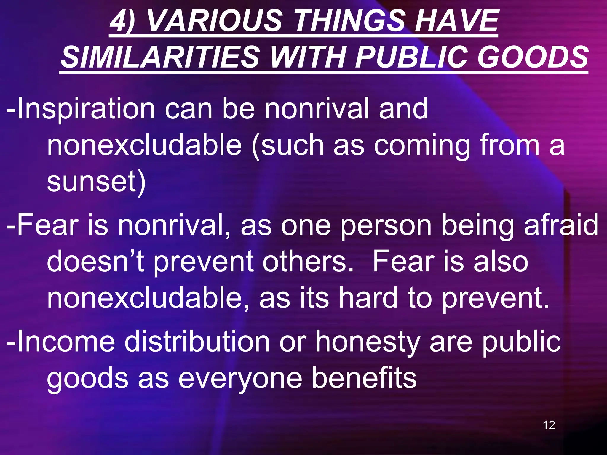 12
4) VARIOUS THINGS HAVE
SIMILARITIES WITH PUBLIC GOODS
-Inspiration can be nonrival and
nonexcludable (such as coming from a
sunset)
-Fear is nonrival, as one person being afraid
doesn’t prevent others. Fear is also
nonexcludable, as its hard to prevent.
-Income distribution or honesty are public
goods as everyone benefits
 