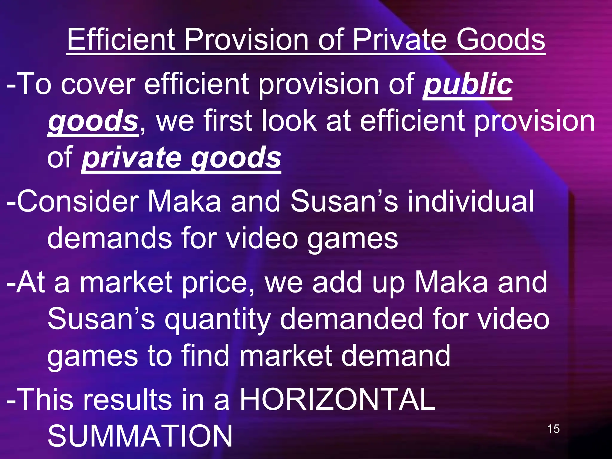 15
Efficient Provision of Private Goods
-To cover efficient provision of public
goods, we first look at efficient provision
of private goods
-Consider Maka and Susan’s individual
demands for video games
-At a market price, we add up Maka and
Susan’s quantity demanded for video
games to find market demand
-This results in a HORIZONTAL
SUMMATION
 