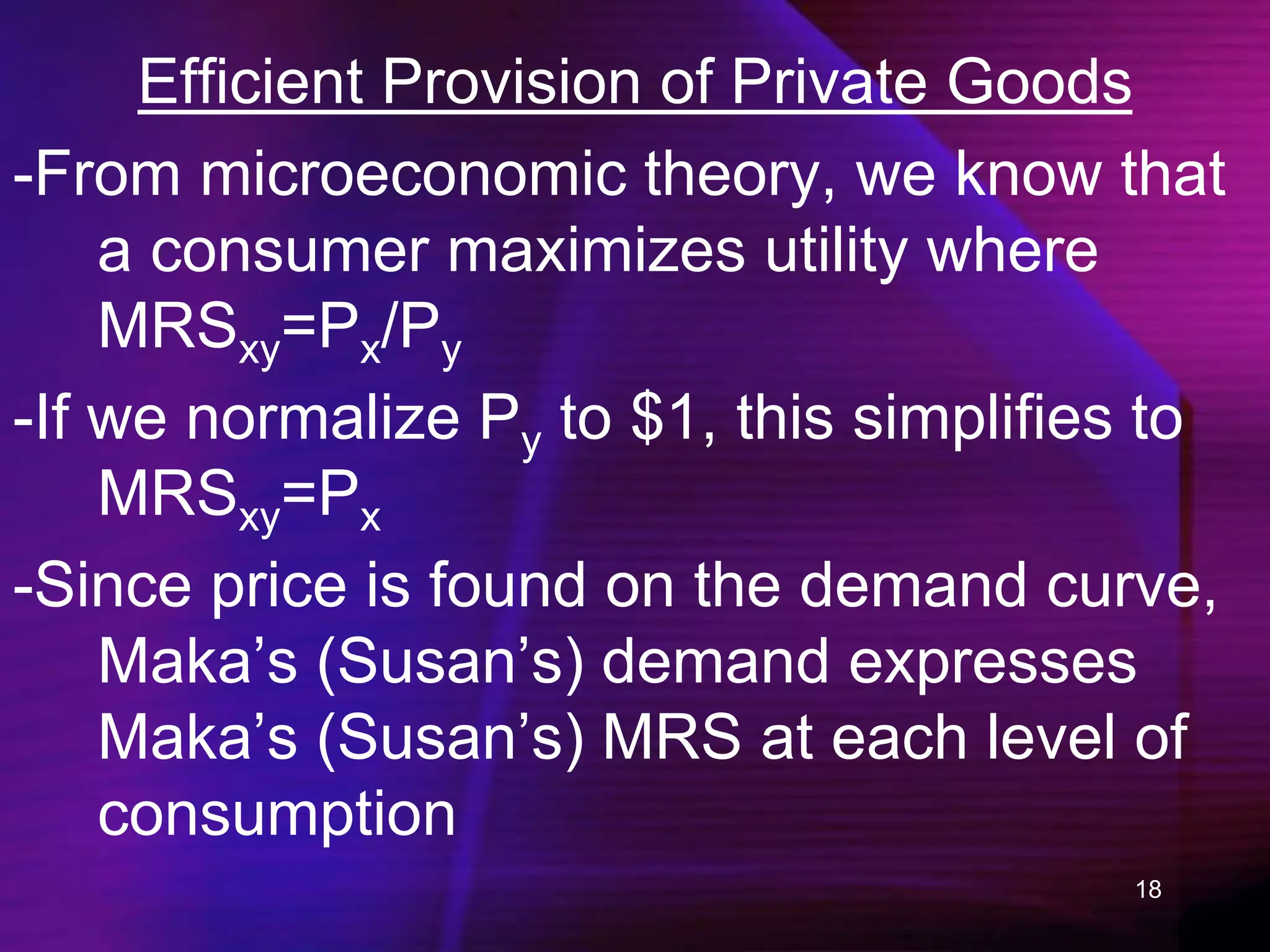 18
Efficient Provision of Private Goods
-From microeconomic theory, we know that
a consumer maximizes utility where
MRSxy=Px/Py
-If we normalize Py to $1, this simplifies to
MRSxy=Px
-Since price is found on the demand curve,
Maka’s (Susan’s) demand expresses
Maka’s (Susan’s) MRS at each level of
consumption
 