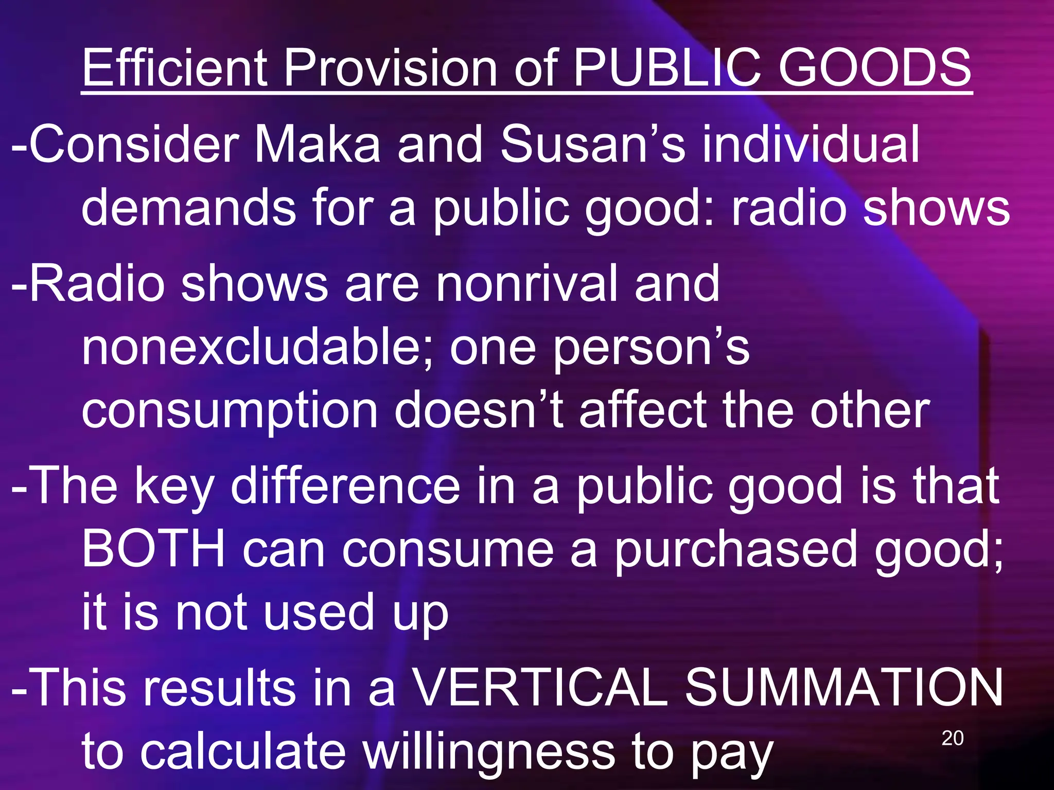 20
Efficient Provision of PUBLIC GOODS
-Consider Maka and Susan’s individual
demands for a public good: radio shows
-Radio shows are nonrival and
nonexcludable; one person’s
consumption doesn’t affect the other
-The key difference in a public good is that
BOTH can consume a purchased good;
it is not used up
-This results in a VERTICAL SUMMATION
to calculate willingness to pay
 