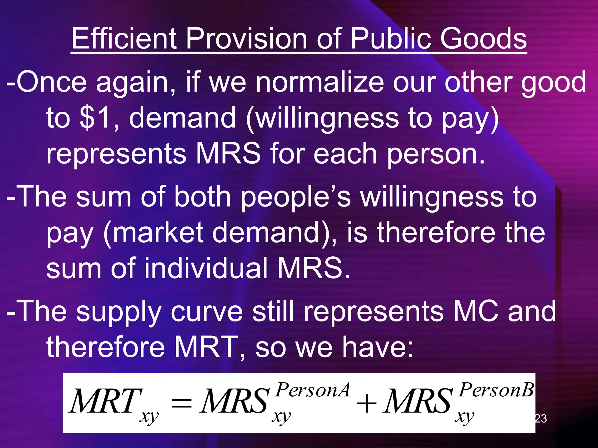 23
Efficient Provision of Public Goods
-Once again, if we normalize our other good
to $1, demand (willingness to pay)
represents MRS for each person.
-The sum of both people’s willingness to
pay (market demand), is therefore the
sum of individual MRS.
-The supply curve still represents MC and
therefore MRT, so we have:
PersonB
xy
PersonA
xy
xy MRS
MRS
MRT 

 