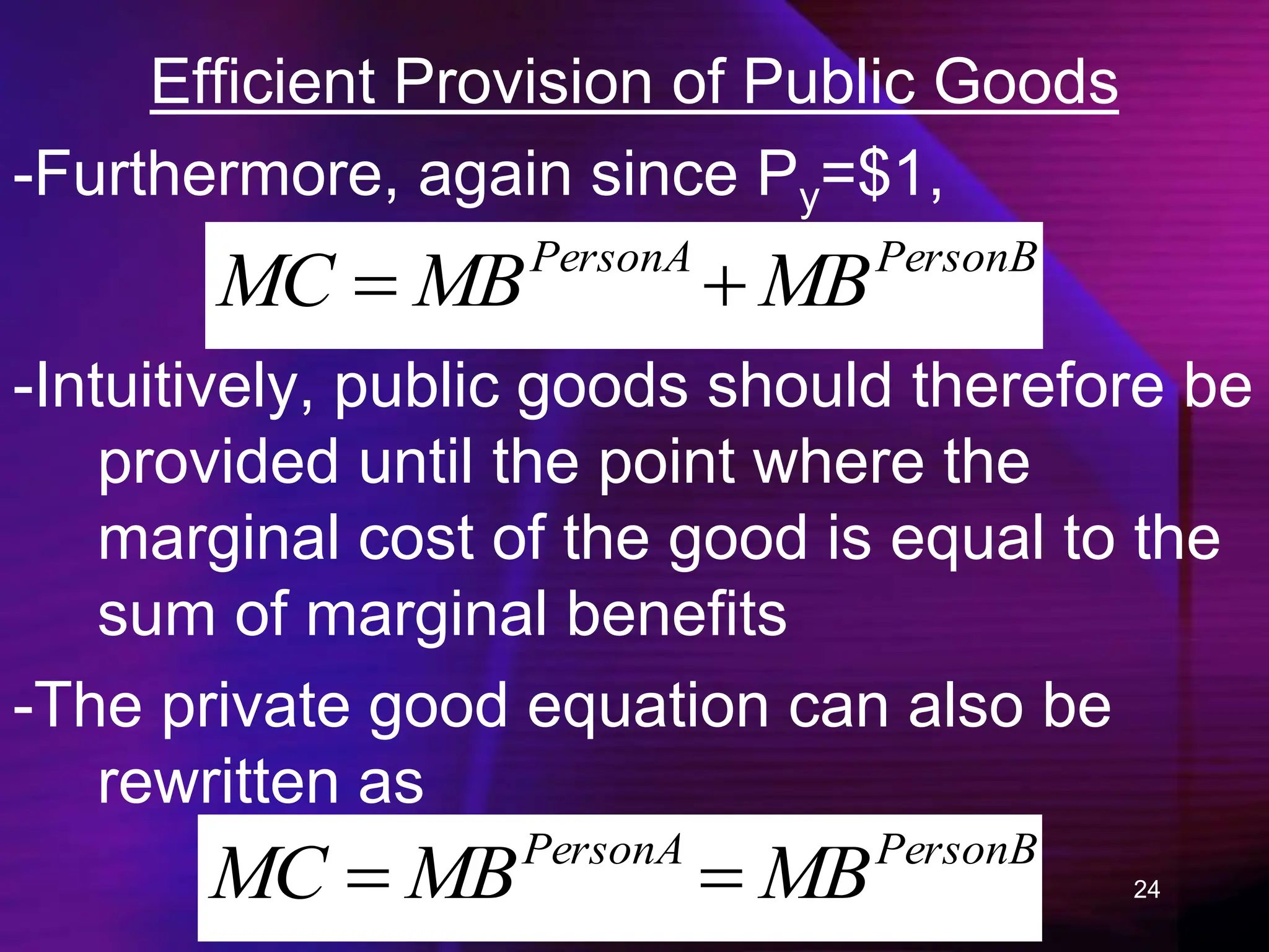 24
Efficient Provision of Public Goods
-Furthermore, again since Py=$1,
PersonB
PersonA
MB
MB
MC 

-Intuitively, public goods should therefore be
provided until the point where the
marginal cost of the good is equal to the
sum of marginal benefits
-The private good equation can also be
rewritten as
PersonB
PersonA
MB
MB
MC 

 