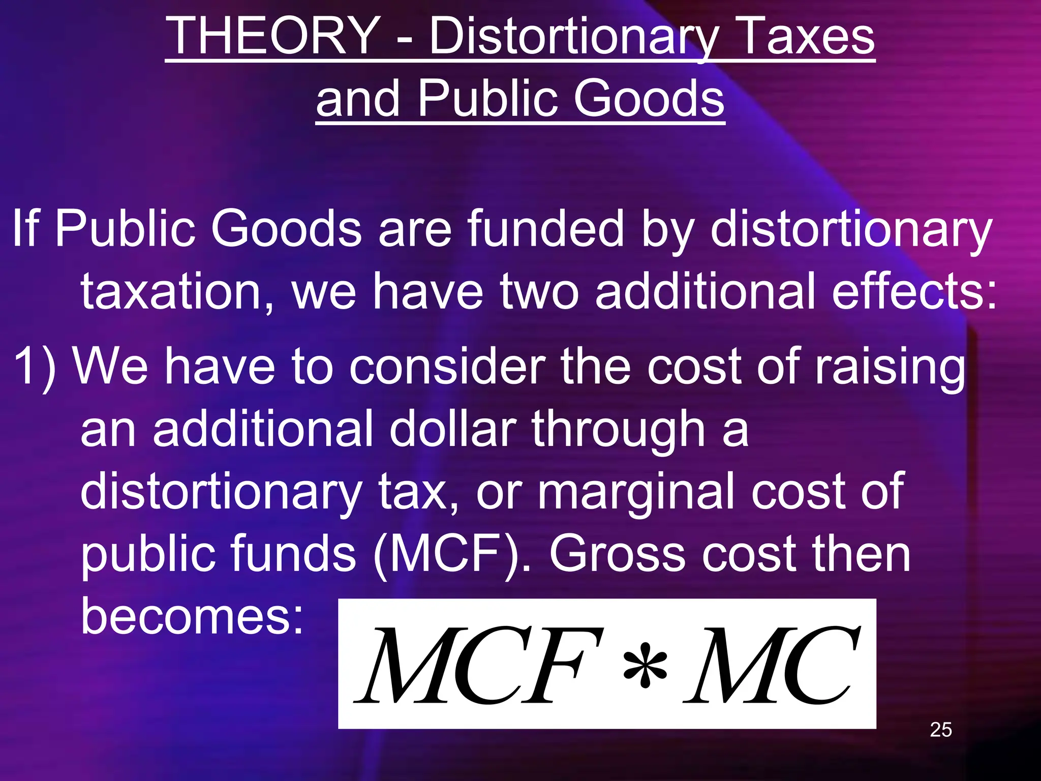 25
THEORY - Distortionary Taxes
and Public Goods
If Public Goods are funded by distortionary
taxation, we have two additional effects:
1) We have to consider the cost of raising
an additional dollar through a
distortionary tax, or marginal cost of
public funds (MCF). Gross cost then
becomes:
MC
MCF 
 